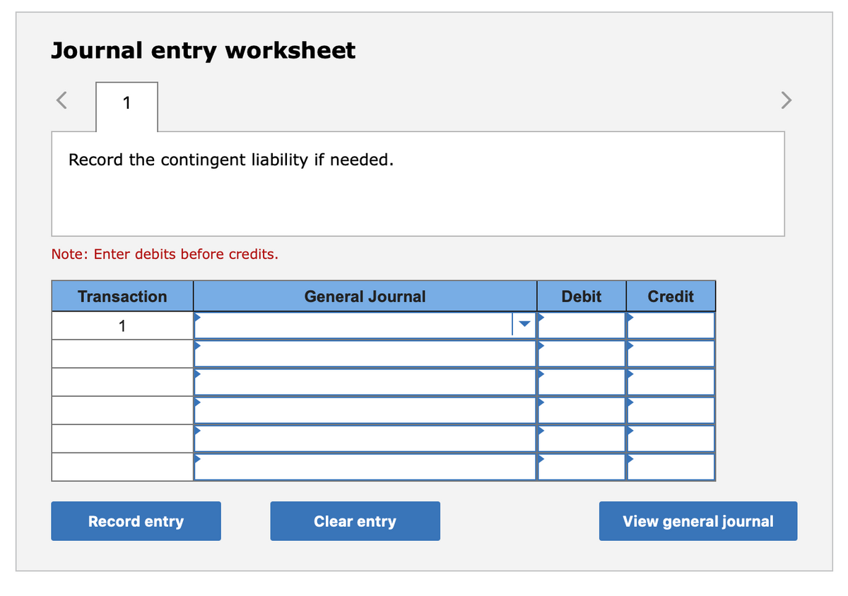 Journal entry worksheet
1
Record the contingent liability if needed.
Note: Enter debits before credits.
Transaction
General Journal
Debit
Credit
1
Record entry
Clear entry
View general journal
