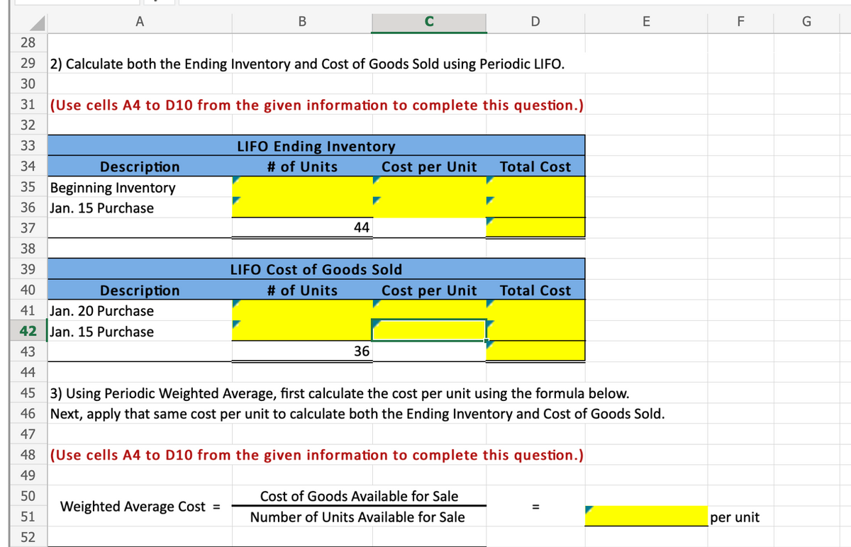 A
В
D
F
28
29 2) Calculate both the Ending Inventory and Cost of Goods Sold using Periodic LIFO.
30
31 (Use cells A4 to D10 from the given information to complete this question.)
32
LIFO Ending Inventory
# of Units
33
34
Total Cost
Description
35 Beginning Inventory
Cost per Unit
36
Jan. 15 Purchase
37
44
38
39
LIFO Cost of Goods Sold
40
Description
# of Units
Cost per Unit
Total Cost
41 Jan. 20 Purchase
42 Jan. 15 Purchase
43
36
44
45 3) Using Periodic Weighted Average, first calculate the cost per unit using the formula below.
46 Next, apply that same cost per unit to calculate both the Ending Inventory and Cost of Goods Sold.
47
48 (Use cells A4 to D10 from the given information to complete this question.)
49
50
Cost of Goods Available for Sale
Weighted Average Cost =
%3D
51
Number of Units Available for Sale
per unit
52
