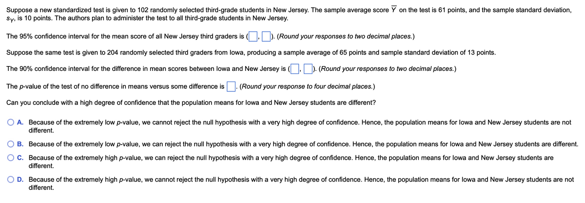 Suppose a new standardized test is given to 102 randomly selected third-grade students in New Jersey. The sample average score Y on the test is 61 points, and the sample standard deviation,
Sy, is 10 points. The authors plan to administer the test to all third-grade students in New Jersey.
The 95% confidence interval for the mean score of all New Jersey third graders is
(Round your responses to two decimal places.)
Suppose the same test is given to 204 randomly selected third graders from Iowa, producing a sample average of 65 points and sample standard deviation of 13 points.
The 90% confidence interval for the difference in mean scores between Iowa and New Jersey is
(Round your responses to two decimal places.)
(Round your response to four decimal places.)
The p-value of the test of no difference in means versus some difference is
Can you conclude with a high degree of confidence that the population means for Iowa and New Jersey students are different?
A. Because of the extremely low p-value, we cannot reject the null hypothesis with a very high degree of confidence. Hence, the population means for Iowa and New Jersey students are not
different.
B. Because of the extremely low p-value, we can reject the null hypothesis with a very high degree of confidence. Hence, the population means for lowa and New Jersey students are different.
C. Because of the extremely high p-value, we can reject the null hypothesis with a very high degree of confidence. Hence, the population means for Iowa and New Jersey students are
different.
D. Because of the extremely high p-value, we cannot reject the null hypothesis with a very high degree of confidence. Hence, the population means for lowa and New Jersey students are not
different.