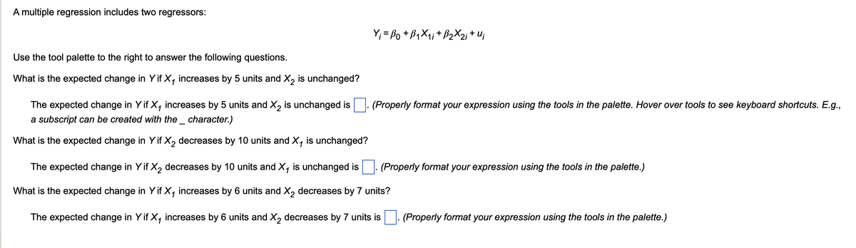 A multiple regression includes two regressors:
Y;= ßo + ß₁X₁; + B₂X2; + U;
Use the tool palette to the right to answer the following questions.
What is the expected change in Y if X₁ increases by 5 units and X2 is unchanged?
The expected change in Y if X₁ increases by 5 units and X2 is unchanged is
a subscript can be created with the _ character.)
What is the expected change in Y if X2 decreases by 10 units and X, is unchanged?
(Properly format your expression using the tools in the palette. Hover over tools to see keyboard shortcuts. E.g.,
(Properly format your expression using the tools in the palette.)
The expected change in Y if X2 decreases by 10 units and X₁ is unchanged is
What is the expected change in Y if X₁ increases by 6 units and X2 decreases by 7 units?
The expected change in Y if X, increases by 6 units and X2 decreases by 7 units is
(Properly format your expression using the tools in the palette.)