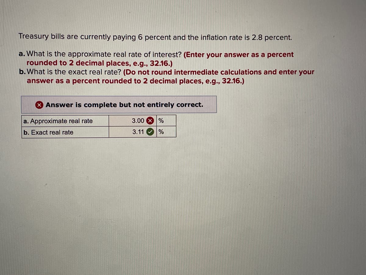 Treasury bills are currently paying 6 percent and the inflation rate is 2.8 percent.
a. What is the approximate real rate of interest? (Enter your answer as a percent
rounded to 2 decimal places, e.g., 32.16.)
b. What is the exact real rate? (Do not round intermediate calculations and enter your
answer as a percent rounded to 2 decimal places, e.g., 32.16.)
Answer is complete but not entirely correct.
a. Approximate real rate
b. Exact real rate
3.00%
3.11
%