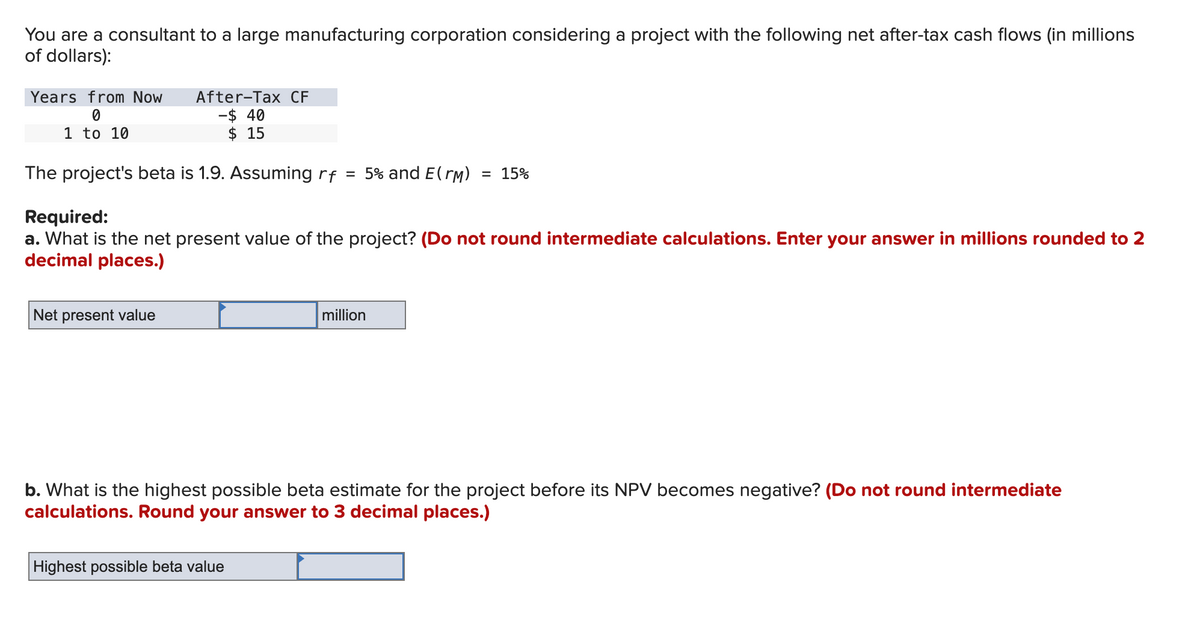 You are a consultant to a large manufacturing corporation considering a project with the following net after-tax cash flows (in millions
of dollars):
Years from Now
0
1 to 10
After-Tax CF
-$ 40
$ 15
The project's beta is 1.9. Assuming rf = 5% and E(rm) = 15%
Required:
a. What is the net present value of the project? (Do not round intermediate calculations. Enter your answer in millions rounded to 2
decimal places.)
Net present value
million
b. What is the highest possible beta estimate for the project before its NPV becomes negative? (Do not round intermediate
calculations. Round your answer to 3 decimal places.)
Highest possible beta value