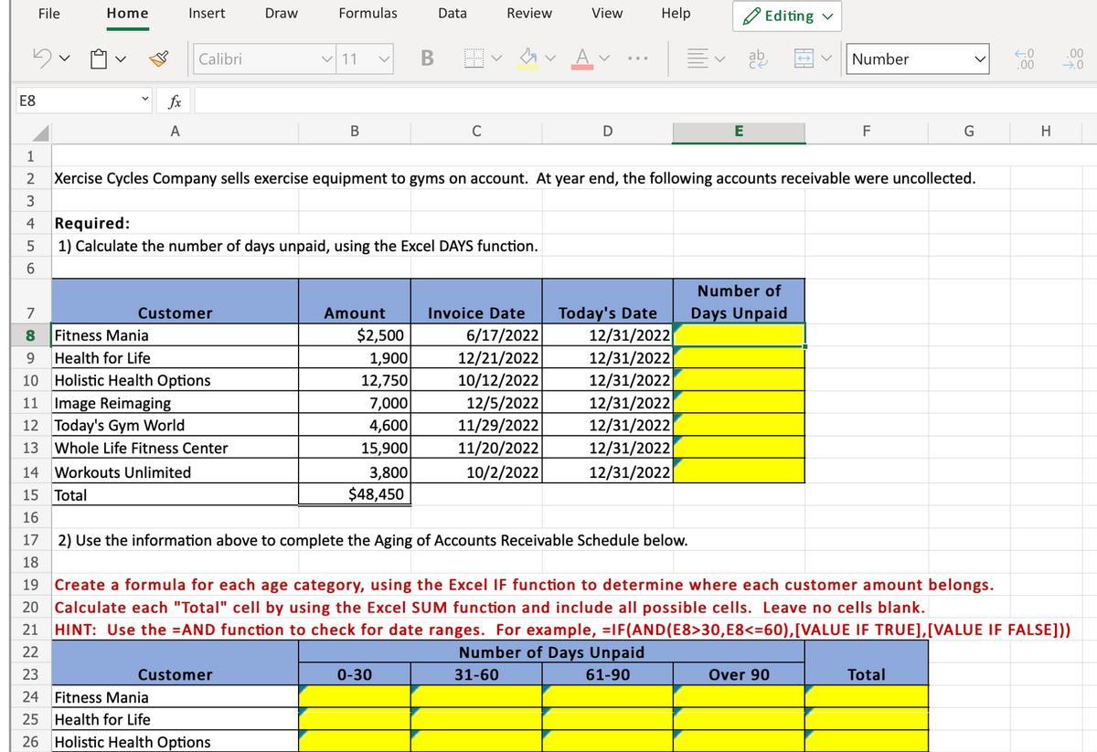 File
Home
Draw
Formulas
Data
Review
View
Help
O Editing v
Insert
.00
Calibri
V 11
ab
Number
...
.00
E8
fx
A
В
C
E
F
H
1
Xercise Cycles Company sells exercise equipment to gyms on account. At year end, the following accounts receivable were uncollected.
3
4
Required:
1) Calculate the number of days unpaid, using the Excel DAYS function.
6.
Number of
Today's Date
12/31/2022
12/31/2022
12/31/2022
12/31/2022
12/31/2022|
12/31/2022
12/31/2022
7
Customer
Amount
Invoice Date
Days Unpaid
$2,500
1,900
12,750
7,000
4,600
15,900
3,800
$48,450
6/17/2022
12/21/2022
10/12/2022
12/5/2022
11/29/2022
11/20/2022
10/2/2022
Fitness Mania
9.
Health for Life
10 Holistic Health Options
11 Image Reimaging
12 Today's Gym World
13
Whole Life Fitness Center
14 Workouts Unlimited
15 Total
16
17
2) Use the information above to complete the Aging of Accounts Receivable Schedule below.
18
19 Create a formula for each age category, using the Excel IF function to determine where each customer amount belongs.
20 Calculate each "Total" cell by using the Excel SUM function and include all possible cells. Leave no cells blank.
HINT: Use the =AND function to check for date ranges. For example, =IF(AND(E8>30,E8<=60),[VALUE IF TRUE],[VALUE IF FALSE]))
21
22
Number of Days Unpaid
23
Customer
0-30
31-60
61-90
Over 90
Total
24
Fitness Mania
25 Health for Life
26 Holistic Health Options
>
LO
N 00
