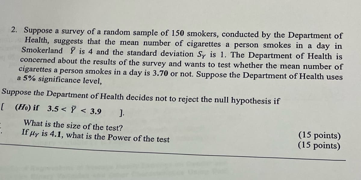 2. Suppose a survey of a random sample of 150 smokers, conducted by the Department of
Health, suggests that the mean number of cigarettes a person smokes in a day in
Smokerland Y is 4 and the standard deviation Sy is 1. The Department of Health is
concerned about the results of the survey and wants to test whether the mean number of
cigarettes a person smokes in a day is 3.70 or not. Suppose the Department of Health uses
a 5% significance level,
Suppose the Department of Health decides not to reject the null hypothesis if
[ (Ho) if 3.5 < y < 3.9
].
What is the size of the test?
If μy is 4.1, what is the Power of the test
(15 points)
(15 points)