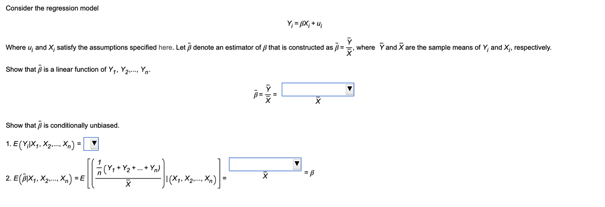 Consider the regression model
Y₁ = BX; +u;
Where ui
and X; satisfy the assumptions specified here. Let ẞ denote an estimator of ẞ that is constructed as ẞ
Show that ẞ is a linear function of Y₁, Y2,..., Y.
1
+Yn)
| (X1, X2,..., Xn)
=
Show that ẞ is conditionally unbiased.
1. E (Y;|X1, X2, Xn) =
2. E(B|×₁, X2,..., Xn) = E
1 3
II
where Y and X are the sample means of Y; and X;, respectively.
☑'
= B