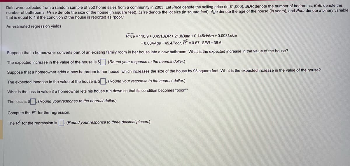 Data were collected from a random sample of 350 home sales from a community in 2003. Let Price denote the selling price (in $1,000), BDR denote the number of bedrooms, Bath denote the
number of bathrooms, Hsize denote the size of the house (in square feet), Lsize denote the lot size (in square feet), Age denote the age of the house (in years), and Poor denote a binary variable
that is equal to 1 if the condition of the house is reported as "poor."
An estimated regression yields
Price 110.9+0.451BDR+21.8Bath +0.145Hsize + 0.003Lsize
+0.084Age-45.4Poor, R2 = 0.67, SER=38.6.
Suppose that a homeowner converts part of an existing family room in her house into a new bathroom. What is the expected increase in the value of the house?
The expected increase in the value of the house is $. (Round your response to the nearest dollar.)
Suppose that a homeowner adds a new bathroom to her house, which increases the size of the house by 93 square feet. What is the expected increase in the value of the house?
The expected increase in the value of the house is $ (Round your response to the nearest dollar.)
What is the loss in value if a homeowner lets his house run down so that its condition becomes "poor"?
The loss is $ (Round your response to the nearest dollar.)
Compute the R2 for the regression.
The R² for the regression is ☐ (Round your response to three decimal places.)