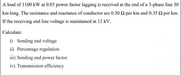 A load of 1100 kW at 0.85 power factor lagging is received at the end of a 3-phase line 30
km long. The resistance and reactance of conductor are 0.30 2 per km and 0.35 0 per km.
If the receiving end line voltage is maintained at 12 kV.
Calculate:
i) Sending end voltage
ii) Percentage regulation
iii) Sending end power factor
iv) Transmission efficiency
