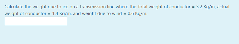 Calculate the weight due to ice on a transmission line where the Total weight of conductor = 3.2 Kg/m, actual
weight of conductor = 1.4 Kg/m, and weight due to wind = 0.6 Kg/m.
