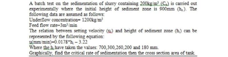 A batch test on the sedimentation of slurry containing 200kg/m (C.) is carried out
experimentally where the initial height of sediment zone is 900mm (h,). The
following data are assumed as follows:
Underflow concentration= 1200kg/m
Feed flow rate-3m/min
The relation between setting velocity (u.) and height of sediment zone (h.) can be
represented by the following equation:
u(mm/min)-0.0178 h- 3.22
Where the h have taken the values: 700,300,260,200 and 180 mm.
Graphically, find the critical rate of sedimentation then the cross section area of tank.
