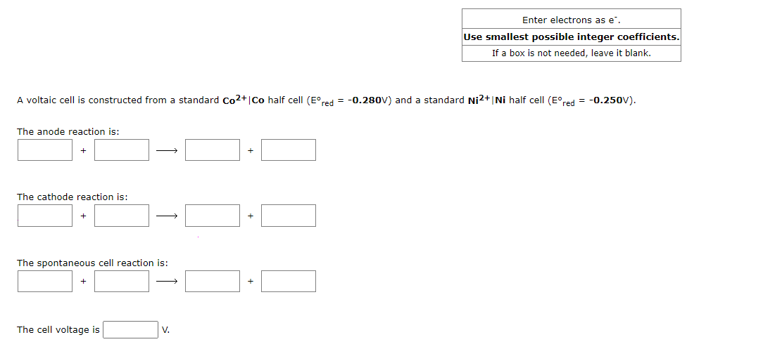 A voltaic cell is constructed from a standard Co²+ |Co half cell (Eºred = -0.280V) and a standard Ni2+ |Ni half cell (Eºred = -0.250V).
The anode reaction is:
+
The cathode reaction is:
+
→
The spontaneous cell reaction is:
The cell voltage is
Enter electrons as e.
Use smallest possible integer coefficients.
If a box is not needed, leave it blank.
V.