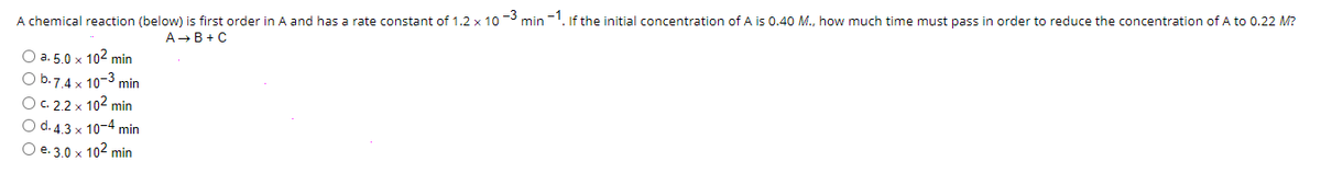 A chemical reaction (below) is first order in A and has a rate constant of 1.2 x 10-3 min-1. If the initial concentration of A is 0.40 M., how much time must pass in order to reduce the concentration of A to 0.22 M?
A → B+C
O a. 5.0 x 102 min
O b.7.4 x 10-3 min
O c. 2.2 x 10² min
O d. 4.3 x 10-4 min
O e. 3.0 x 10² min