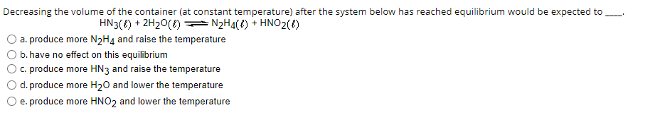 Decreasing the volume of the container (at constant temperature) after the system below has reached equilibrium would be expected to ____
HN3() + 2H₂O() — N₂H4({) + HNO2({)
a. produce more N2H4 and raise the temperature
b. have no effect on this equilibrium
c. produce more HN3 and raise the temperature
d. produce more H₂O and lower the temperature
e. produce more HNO2 and lower the temperature