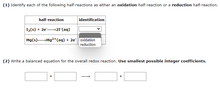 (1) Identify each of the following half-reactions as either an oxidation half-reaction or a reduction half-reaction.
half-reaction
I₂(s) + 2e21 (aq)
Mg(s) → Mg2+ (aq) + 2e
identification
+
oxidation
reduction
(2) Write a balanced equation for the overall redox reaction. Use smallest possible integer coefficients.
+