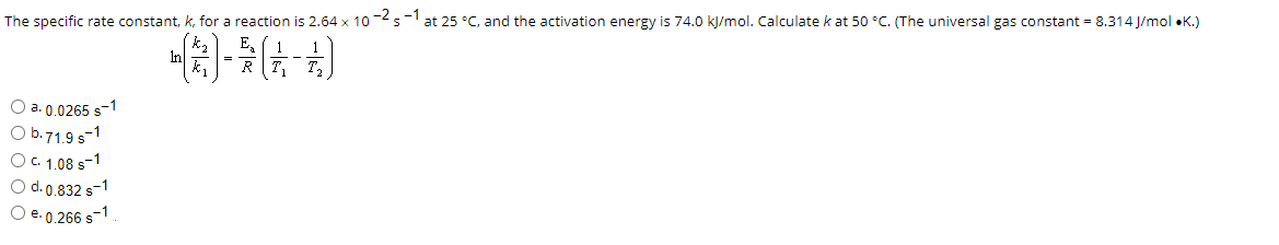 The specific rate constant, k, for a reaction is 2.64 x 10-2 s-1 at 25 °C, and the activation energy is 74.0 kJ/mol. Calculate k at 50 °C. (The universal gas constant = 8.314 J/mol .K.)
()*(-A)
O a. 0.0265 s-1
O b. 71.9 s-1
O c. 1.08 S-1
O d. 0.832 s-1
O e. 0.266 s-1