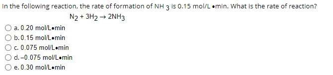 In the following reaction, the rate of formation of NH 3 is 0.15 mol/L .min. What is the rate of reaction?
N2 + 3H2 → 2NH3
a. 0.20 mol/L.min
b. 0.15 mol/L.min
c. 0.075 mol/L.min
d. -0.075 mol/L min
e. 0.30 mol/L.min