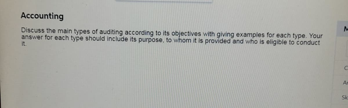 Accounting
Discuss the main types of auditing according to its objectives with giving examples for each type. Your
answer for each type should include its purpose, to whom it is provided and who is eligible to conduct
it.
Ar
Ski
