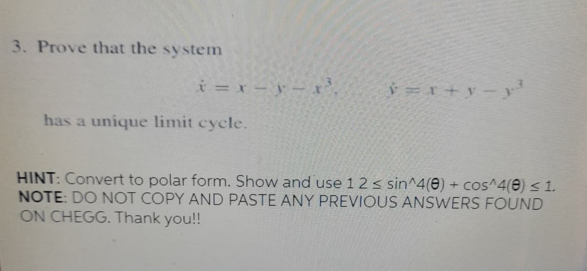 3. Prove that the system
has a unique limit cycle.
HINT: Convert to polar form. Show and use 1 2 < sin^4(e) + cos^4(0) < 1.
NOTE: DO NOT COPY AND PASTE ANY PREVIOUS ANSWERS FOUND
ON CHEGG. Thank you!!

