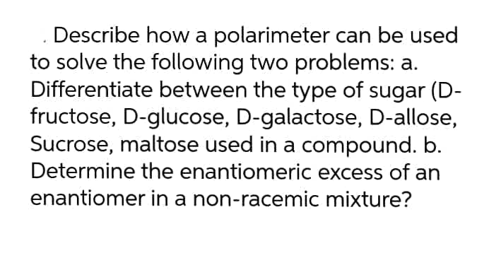 Describe how a polarimeter can be used
to solve the following two problems: a.
Differentiate between the type of sugar (D-
fructose, D-glucose, D-galactose, D-allose,
Sucrose, maltose used in a compound. b.
Determine the enantiomeric excess of an
enantiomer in a non-racemic mixture?
