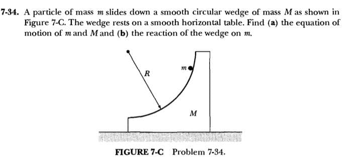 7-34. A particle of mass m slides down a smooth circular wedge of mass M as shown in
Figure 7-C. The wedge rests on a smooth horizontal table. Find (a) the equation of
motion of m and Mand (b) the reaction of the wedge on m.
m
R
y
M
FIGURE 7-C Problem 7-34.