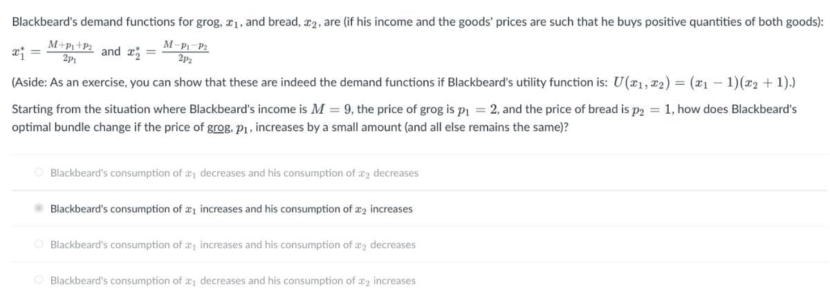 Blackbeard's demand functions for grog, x₁, and bread, #2, are (if his income and the goods' prices are such that he buys positive quantities of both goods):
M+P₁+P₂
2p1
and x =
M-P1-P2
2p₂
x₁ =
(Aside: As an exercise, you can show that these are indeed the demand functions if Blackbeard's utility function is: U(x₁, x₂) = (x₁ 1) (x₂ + 1).)
Starting from the situation where Blackbeard's income is M = 9, the price of grog is p₁ = 2, and the price of bread is p2 = 1, how does Blackbeard's
optimal bundle change if the price of grog, p₁, increases by a small amount (and all else remains the same)?
O Blackbeard's consumption of ₁ decreases and his consumption of ₂ decreases
Blackbeard's consumption of ₁ increases and his consumption of 2 increases
Blackbeard's consumption of ₁ increases and his consumption of 2 decreases
O Blackbeard's consumption of ₁ decreases and his consumption of 2 increases