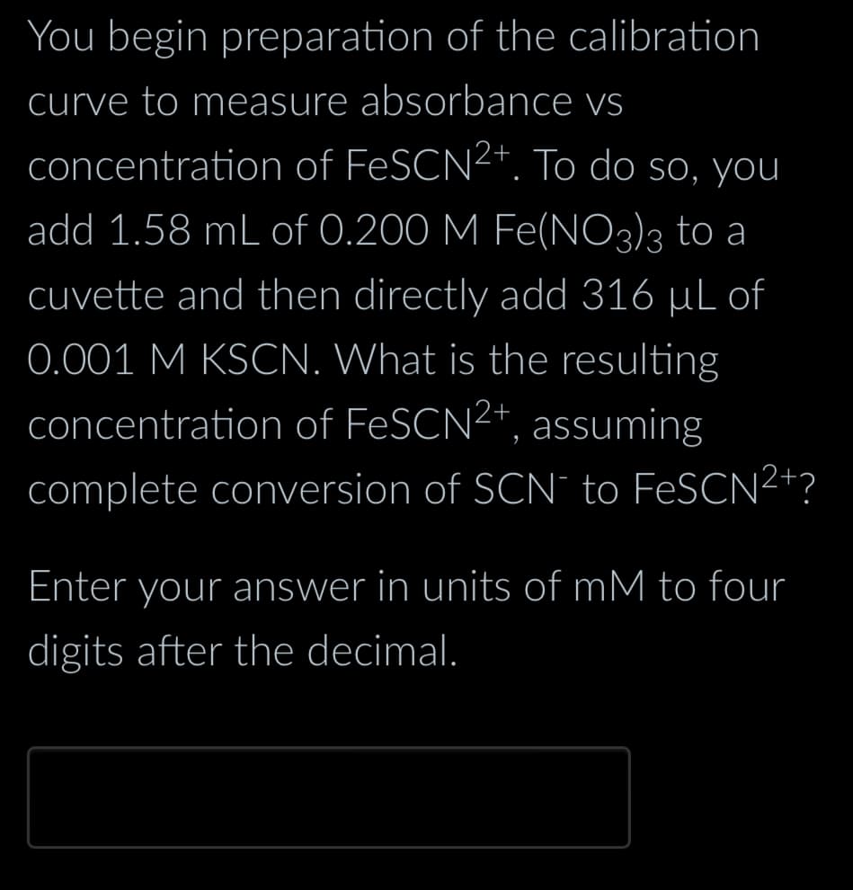 You begin preparation of the calibration
curve to measure absorbance vs
concentration of FeSCN²+. To do so, you
add 1.58 mL of 0.200 M Fe(NO3)3 to a
cuvette and then directly add 316 µL of
0.001 M KSCN. What is the resulting
concentration of FeSCN2+, assuming
complete conversion of SCN´¯ to FeSCN²+´
Enter your answer in units of mM to four
digits after the decimal.