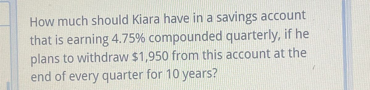 How much should Kiara have in a savings account
that is earning 4.75% compounded quarterly, if he
plans to withdraw $1,950 from this account at the
end of every quarter for 10 years?