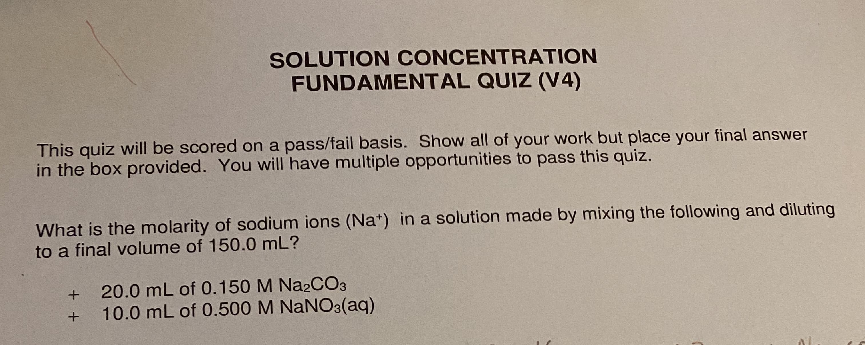 SOLUTION CONCENTRATION
FUNDAMENTAL QUIZ (V4)
This quiz will be scored on a pass/fail basis. Show all of your work but place your final answer
in the box provided. You will have multiple opportunities to pass this quiz.
What is the molarity of sodium ions (Na*) in a solution made by mixing the following and diluting
to a final volume of 150.0 mL?
20.0 mL of 0.150 M Na2CO3
10.0 mL of 0.500 M NaNO3(aq)
