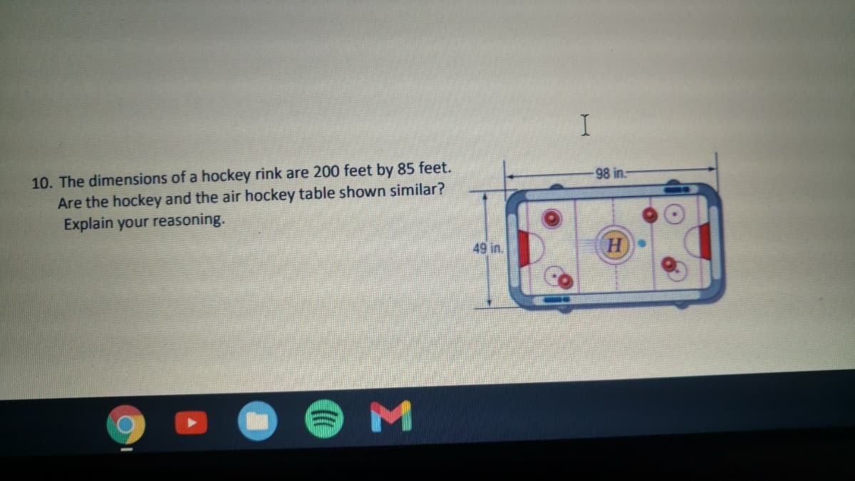 10. The dimensions of a hockey rink are 200 feet by 85 feet.
Are the hockey and the air hockey table shown similar?
Explain your reasoning.
98 in.-
49 in.
H)

