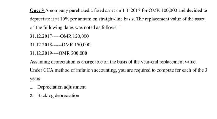 Que: 3 A company purchased a fixed asset on 1-1-2017 for OMR 100,000 and decided to
depreciate it at 10% per annum on straight-line basis. The replacement value of the asset
on the following dates was noted as follows
31.12.2017----OMR 120,000
31.12.2018------OMR 150,000
31.12.2019--OMR 200,000
Assuming depreciation is chargeable on the basis of the year-end replacement value.
Under CCA method of inflation accounting, you are required to compute for each of the 3
years:
1. Depreciation adjustment
2. Backlog depreciation
