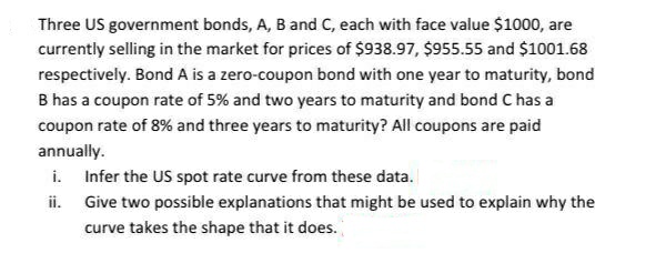 Three US government bonds, A, B and C, each with face value $1000, are
currently selling in the market for prices of $938.97, $955.55 and $1001.68
respectively. Bond A is a zero-coupon bond with one year to maturity, bond
B has a coupon rate of 5% and two years to maturity and bond C has a
coupon rate of 8% and three years to maturity? All coupons are paid
annually.
i. Infer the US spot rate curve from these data.
ii. Give two possible explanations that might be used to explain why the
curve takes the shape that it does.
