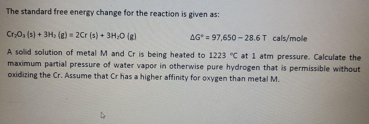 The standard free energy change for the reaction is given as:
Cr203 (s) + 3H2 (g) = 2Cr (s) + 3H20 (g)
%3D
AG° = 97,650- 28.6 T cals/mole
A solid solution of metal M and Cr is being heated to 1223 °C at 1 atm pressure. Calculate the
maximum partial pressure of water vapor in otherwise pure hydrogen that is permissible without
oxidizing the Cr. Assume that Cr has a higher affinity for oxygen than metal M.
