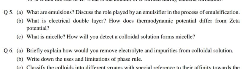 Q 5. (a) What are emulsions? Discuss the role played by an emulsifier in the process of emulsification.
(b) What is electrical double layer? How does thermodynamic potential differ from Zeta
potential?
(c) What is micelle? How will you detect a colloidal solution forms micelle?
Q 6. (a) Briefly explain how would you remove electrolyte and impurities from colloidal solution.
(b) Write down the uses and limitations of phase rule.
(c) Classify the colloids into different groups with special reference to their affinity towards the
