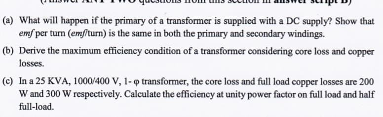 (a) What will happen if the primary of a transformer is supplied with a DC supply? Show that
emf per turn (emflturn) is the same in both the primary and secondary windings.
(b) Derive the maximum efficiency condition of a transformer considering core loss and copper
losses.
(c) In a 25 KVA, 1000/400 V, 1- o transformer, the core loss and full load copper losses are 200
W and 300 W respectively. Calculate the efficiency at unity power factor on full load and half
full-load.
