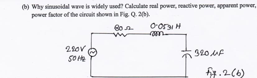 (b) Why sinusoidal wave is widely used? Calculate real power, reactive power, apparent power,
power factor of the circuit shown in Fig. Q. 2(b).
80 2
531H
ell
220V
320 UF
SO H2
fig.2(6)
