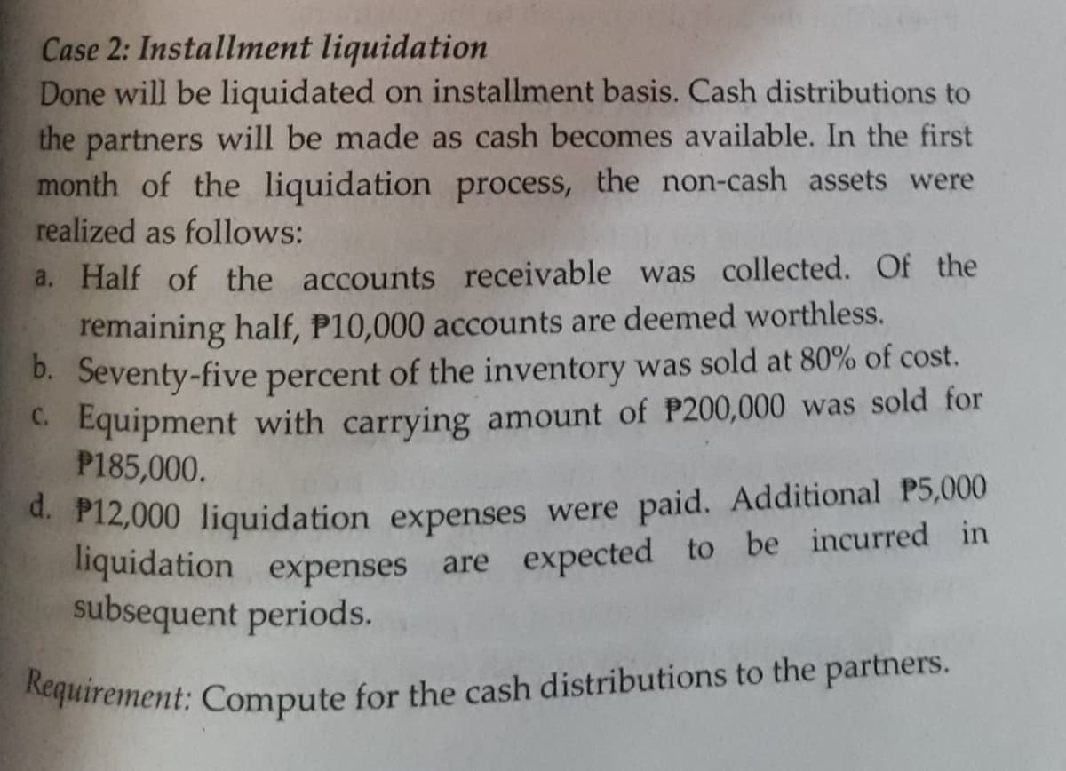 Requirement: Compute for the cash distributions to the partners.
Case 2: Installment liquidation
Done will be liquidated on installment basis. Cash distributions to
the partners will be made as cash becomes available. In the first
month of the liquidation process, the non-cash assets were
realized as follows:
a. Half of the accounts receivable was collected. Of the
remaining half, P10,000 accounts are deemed worthless.
D. Seventy-five percent of the inventory was sold at 80% of cost.
C. Equipment with carrying amount of P200,000 was sold for
P185,000.
d. P12,000 liquidation expenses were paid. Additional P5,000
liquidation expenses are expected to be incurred in
subsequent periods.
Nequirement: Compute for the cash distributions to the partners.
