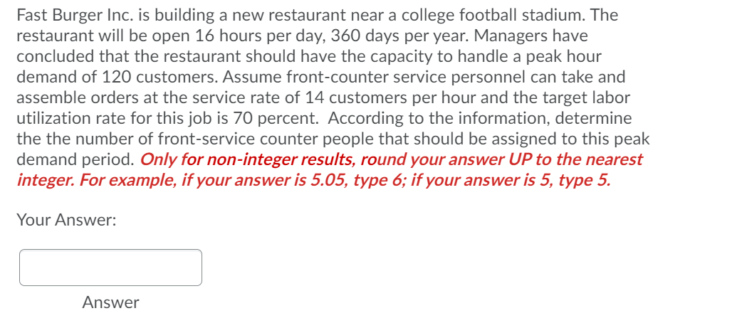 Fast Burger Inc. is building a new restaurant near a college football stadium. The
restaurant will be open 16 hours per day, 360 days per year. Managers have
concluded that the restaurant should have the capacity to handle a peak hour
demand of 120 customers. Assume front-counter service personnel can take and
assemble orders at the service rate of 14 customers per hour and the target labor
utilization rate for this job is 70 percent. According to the information, determine
the the number of front-service counter people that should be assigned to this peak
demand period. Only for non-integer results, round your answer UP to the nearest
integer. For example, if your answer is 5.05, type 6; if your answer is 5, type 5.
Your Answer:
Answer
