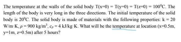 The temperature at the walls of the solid body T(x=0) = T(y=0) = T(z=0) = 100°C. The
length of the body is very long in the three directions. The initial temperature of the solid
body is 20°C. The solid body is made of materials with the following properties: k = 20
W/m K, p = 900 kg/m², cp = 4 kJ/kg K. What will be the temperature at location (x-0.5m,
y=lm, z=0.5m) after 5 hours?
