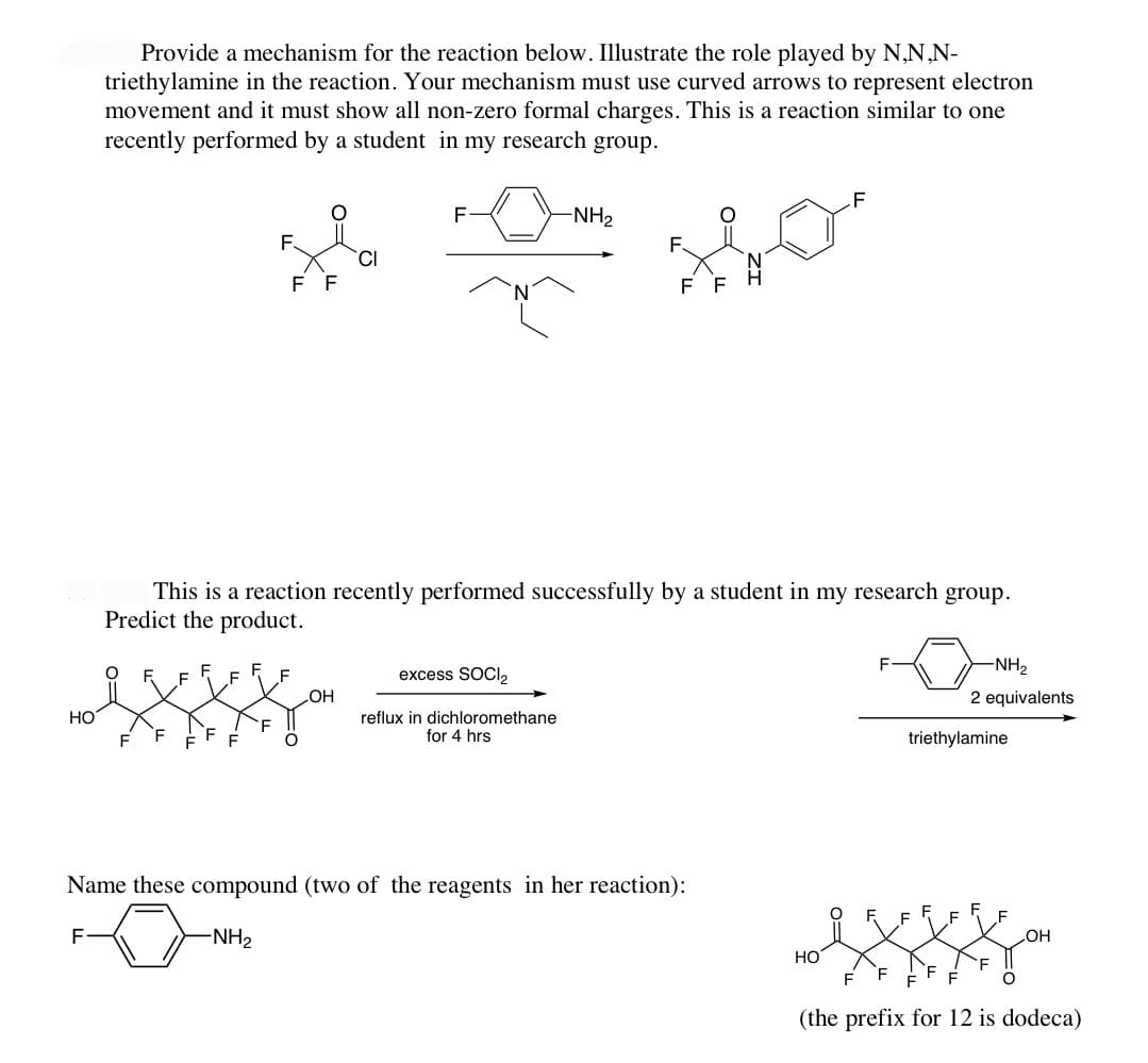 HO
Provide a mechanism for the reaction below. Illustrate the role played by N,N,N-
triethylamine in the reaction. Your mechanism must use curved arrows to represent electron
movement and it must show all non-zero formal charges. This is a reaction similar to one
recently performed by a student in my research group.
F
F
F
F
F
F
FF
This is a reaction recently performed successfully by a student in my research group.
Predict the product.
CI
OH
F-
excess SOCI₂
-NH₂
reflux in dichloromethane
for 4 hrs
FF
Name these compound (two of the reagents in her reaction):
-NH₂
HO
F
-NH₂
2 equivalents
triethylamine
OH
(the prefix for 12 is dodeca)