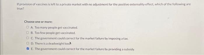 If provision of vaccines is left to a private market with no adjustment for the positive externality effect, which of the following are
true?
Choose one or more:
DA. Too many people get vaccinated.
B. Too few people get vaccinated.
C. The government could correct for the market failure by imposing a tax.
D. There is a deadweight loss
E. The government could correct for the market failure by providing a subsidy.