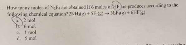 -. How many moles of N₂F4 are obtained if 6 moles of HF are produces according to the
following chemical equation? 2NH3(g) + 5F2(g) → N₂Fa(g) + 6HF(g)
a. 2 mol
b. 6 mol
c. I mol
5 mol
d.