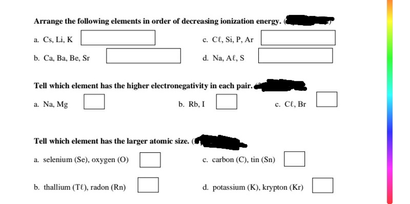 Arrange the following elements in order of decreasing ionization energy.
a. Cs, Li, K
c. Cl, Si, P, Ar
b. Ca, Ba, Be, Sr
d. Na, Al, S
Tell which element has the higher electronegativity in each pair.
a. Na, Mg
b. Rb, I
с. С, Br
Tell which element has the larger atomic size.
a. selenium (Se), oxygen (O)
c. carbon (C), tin (Sn)
b. thallium (T(), radon (Rn)
d. potassium (K), krypton (Kr)
