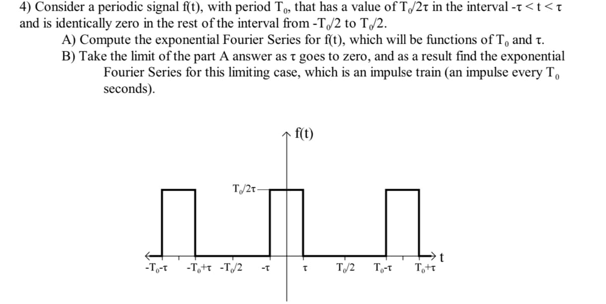 4) Consider a periodic signal f(t), with period To, that has a value of T/2t in the interval -t <t < t
and is identically zero in the rest of the interval from -T/2 to T/2.
A) Compute the exponential Fourier Series for f(t), which will be functions of To and t.
B) Take the limit of the part A answer as t goes to zero, and as a result find the exponential
Fourier Series for this limiting case, which is an impulse train (an impulse every T,
seconds).
- f(t)
T/2t
-To-t
-T,+t -T/2
T/2
To-t
Tott
-T
