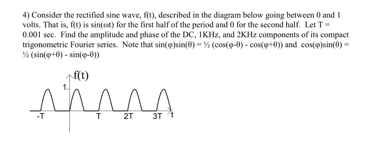 4) Consider the rectified sine wave, f(t), described in the diagram below going between 0 and 1
volts. That is, f(t) is sin(@t) for the first half of the period and 0 for the second half. Let T =
0.001 sec. Find the amplitude and phase of the DC, 1KHZ, and 2KHZ components of its compact
trigonometric Fourier series. Note that sin(o)sin(0) = ½ (cos(p-0) - cos(p+0)) and cos(p)sin(0) =
½ (sin(o+0) - sin(o-0))
f(t)
-T
T
2T
