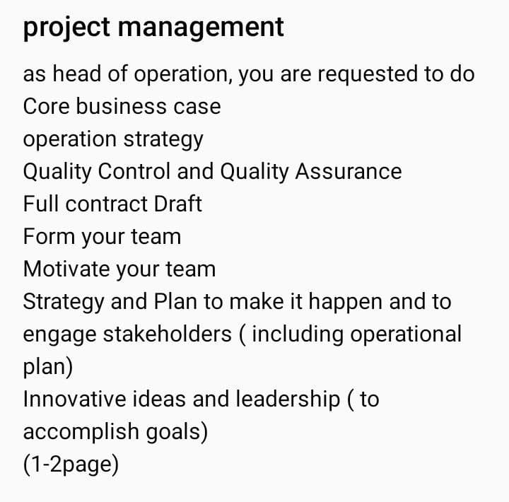 project management
as head of operation, you are requested to do
Core business case
operation strategy
Quality Control and Quality Assurance
Full contract Draft
Form your team
Motivate your team
Strategy and Plan to make it happen and to
engage stakeholders (including operational
plan)
Innovative ideas and leadership (to
accomplish goals)
(1-2page)