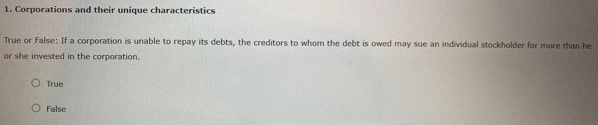 1. Corporations and their unique characteristics
True or False: If a corporation is unable to repay its debts, the creditors to whom the debt is owed may sue an individual stockholder for more than he
or she invested in the corporation.
O True
O False
