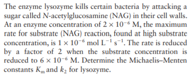 The enzyme lysozyme kills certain bacteria by attacking a
sugar called N-acetylglucosamine (NAG) in their cell walls.
At an enzyme concentration of 2 × 10-6 M, the maximum
rate for substrate (NAG) reaction, found at high substrate
concentration, is 1 × 10-6 mol L¯'s1. The rate is reduced
by a factor of 2 when the substrate concentration is
reduced to 6 x 10-6 M. Determine the Michaelis-Menten
constants Km and k, for lysozyme.
