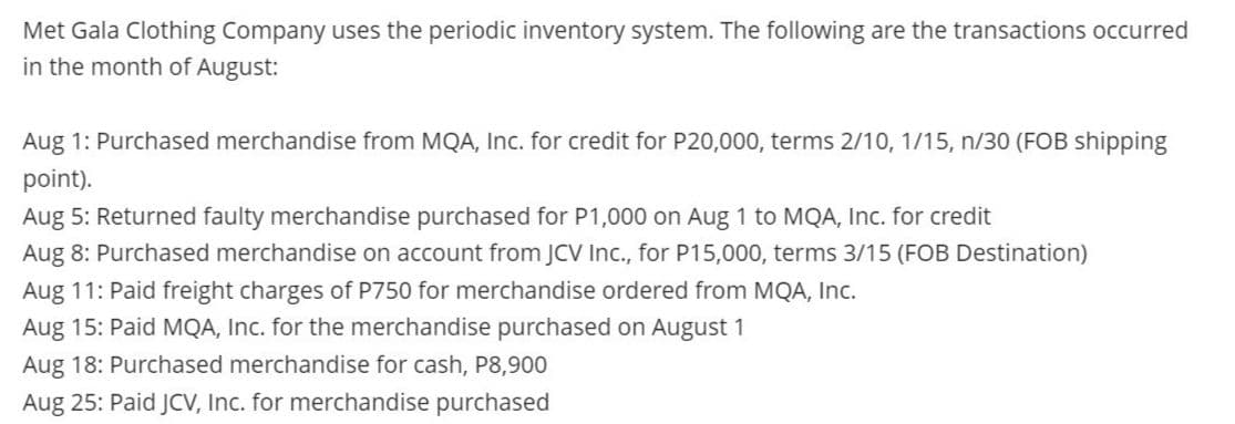 Met Gala Clothing Company uses the periodic inventory system. The following are the transactions occurred
in the month of August:
Aug 1: Purchased merchandise from MQA, Inc. for credit for P20,000, terms 2/10, 1/15, n/30 (FOB shipping
point).
Aug 5: Returned faulty merchandise purchased for P1,000 on Aug 1 to MQA, Inc. for credit
Aug 8: Purchased merchandise on account from JCV Ic., for P15,000, terms 3/15 (FOB Destination)
Aug 11: Paid freight charges of P750 for merchandise ordered from MQA, Inc.
Aug 15: Paid MQA, Inc. for the merchandise purchased on August 1
Aug 18: Purchased merchandise for cash, P8,900
Aug 25: Paid JCV, Inc. for merchandise purchased
