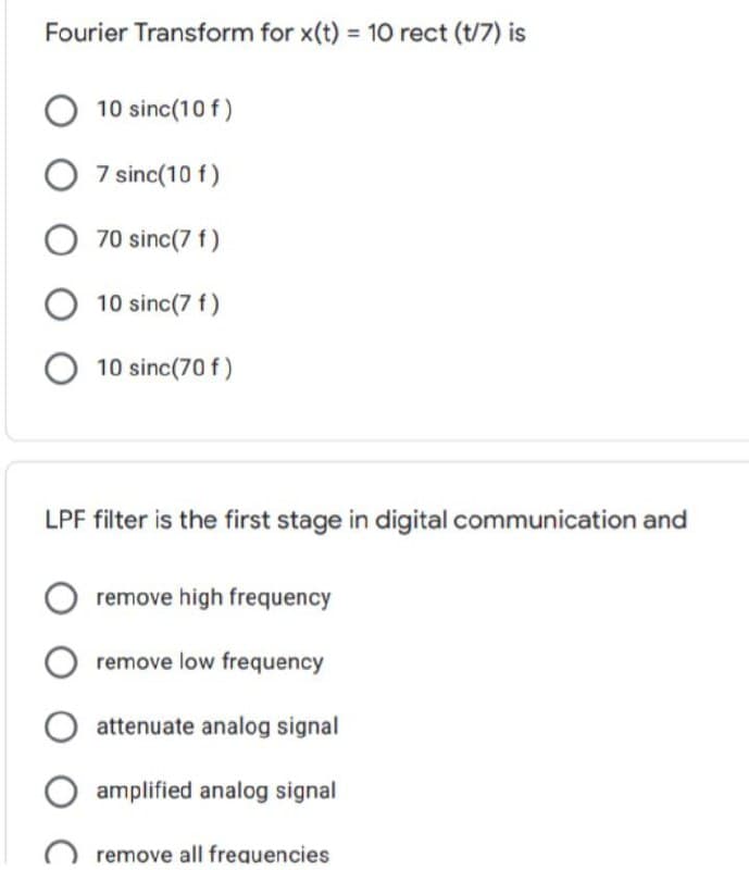 Fourier Transform for x(t) = 10 rect (t/7) is
10 sinc(10 f)
7 sinc(10 f)
70 sinc(7 f)
10 sinc(7 f)
10 sinc(70 f)
LPF filter is the first stage in digital communication and
remove high frequency
remove low frequency
attenuate analog signal
amplified analog signal
remove all frequencies
