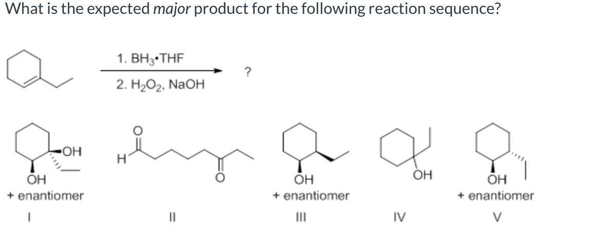 What is the expected major product for the following reaction sequence?
• OH
OH
+ enantiomer
|
1. BH 3 THF
2. H2O2, NaOH
||
OH
+ enantiomer
|||
IV
OH
OH
+ enantiomer
V