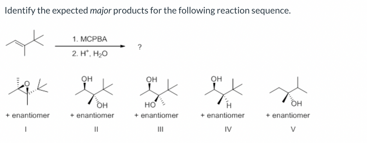 Identify the expected major products for the following reaction sequence.
tick
+ enantiomer
|
1. MCPBA
2. H*, H₂O
OH
OH
+ enantiomer
||
?
OH
HO
+ enantiomer
III
OH
+ enantiomer
IV
OH
+ enantiomer
V